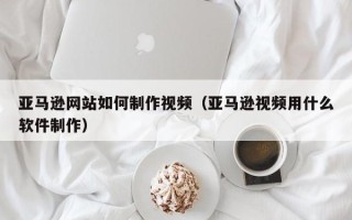 长垣亚马逊网站如何制作视频（亚马逊视频用什么软件制作）