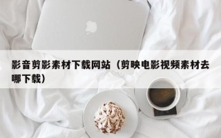 长垣影音剪影素材下载网站（剪映电影视频素材去哪下载）